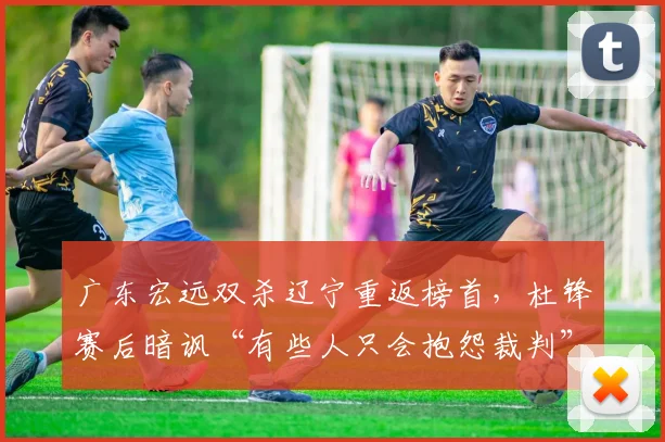 广东宏远双杀辽宁重返榜首，杜锋赛后暗讽“有些人只会抱怨裁判”