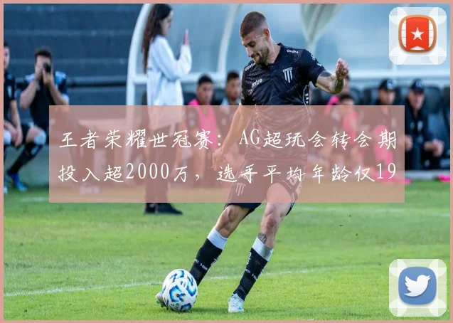 王者荣耀世冠赛：AG超玩会转会期投入超2000万，选手平均年龄仅19岁