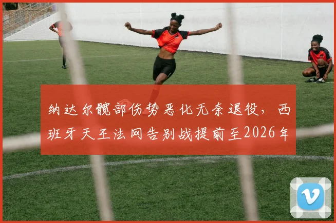 纳达尔髋部伤势恶化无奈退役，西班牙天王法网告别战提前至2026年