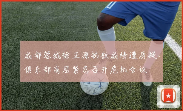 成都蓉城徐正源执教成绩遭质疑，俱乐部高层紧急召开危机会议