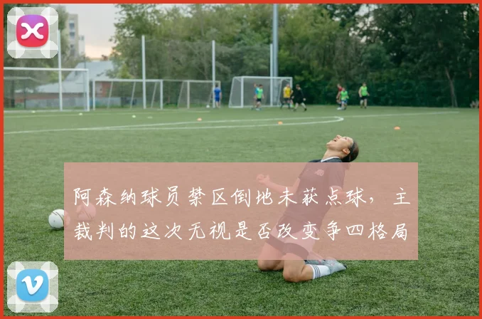 阿森纳球员禁区倒地未获点球，主裁判的这次无视是否改变争四格局？
