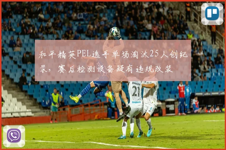 和平精英PEL选手单场淘汰25人创纪录，赛后检测设备疑有违规改装