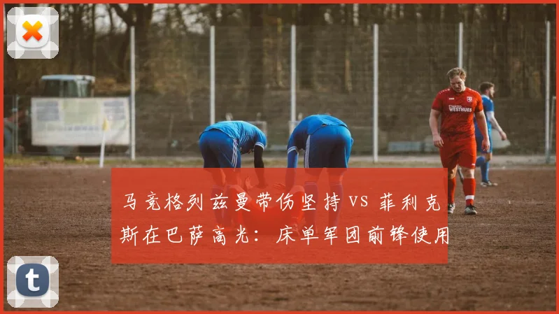 马竞格列兹曼带伤坚持 vs 菲利克斯在巴萨高光：床单军团前锋使用对比