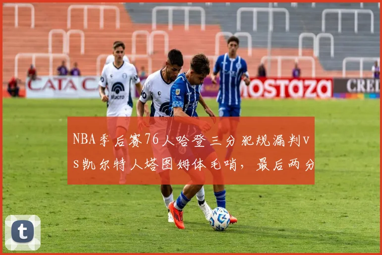 NBA季后赛76人哈登三分犯规漏判vs凯尔特人塔图姆体毛哨，最后两分钟裁判报告截然不同